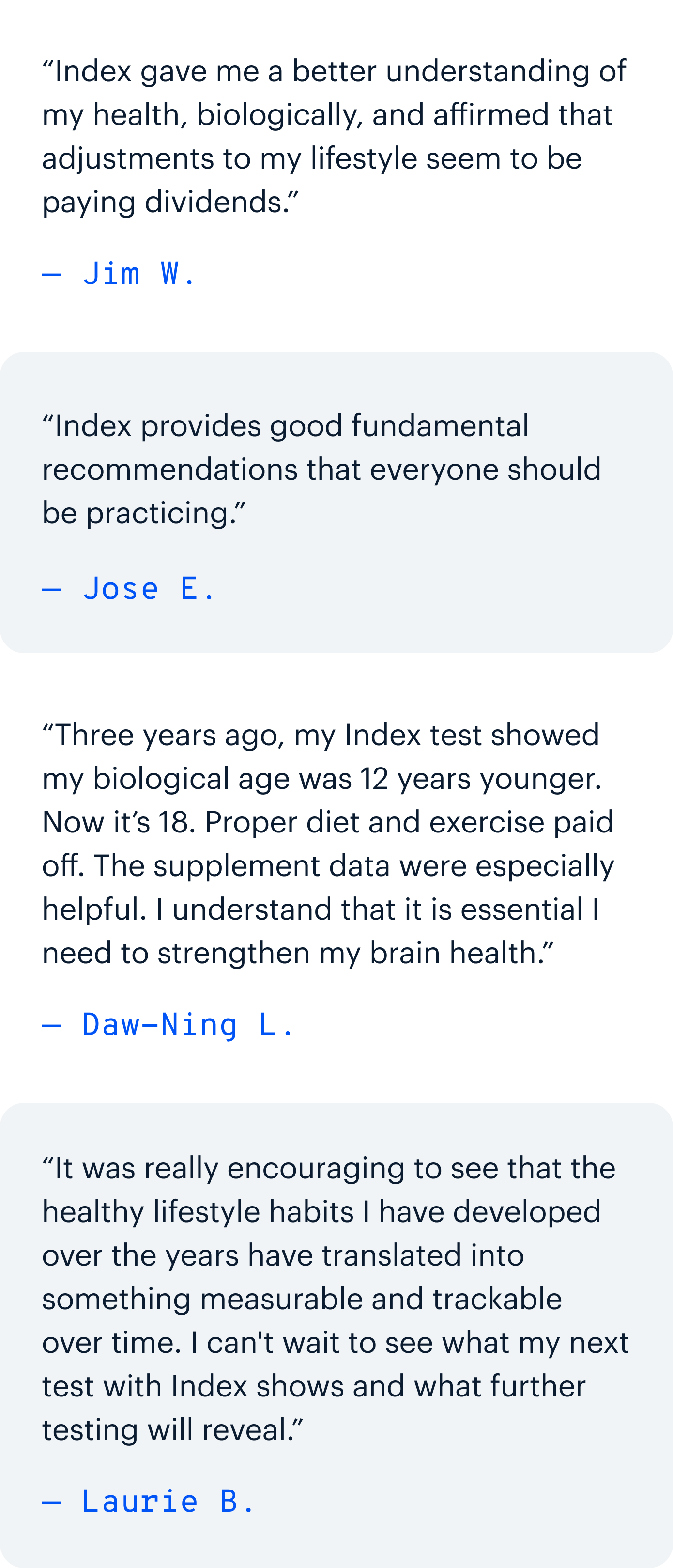“Index gave me a better understanding of my health, biologically, and affirmed that adjustments to my lifestyle seem to be paying dividends.” — Jim W. | “Index provides good fundamental recommendations that everyone should be practicing.” — Jose E. | “Three years ago, my Index test showed my biological age was 12 years younger. Now it’s 18. Proper diet and exercise paid off. The supplement data were especially helpful. I understand that it is essential I need to strengthen my brain health.” — Daw-Ning L. | “It was really encouraging to see that the healthy lifestyle habits I have developed over the years have translated into something measurable and trackable over time. I can't wait to see what my next test with Index shows and what further testing will reveal.” — Laurie B.