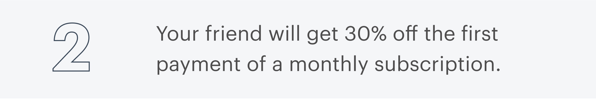 2 | Your friend will get 30% off the first payment of a monthly subscription.