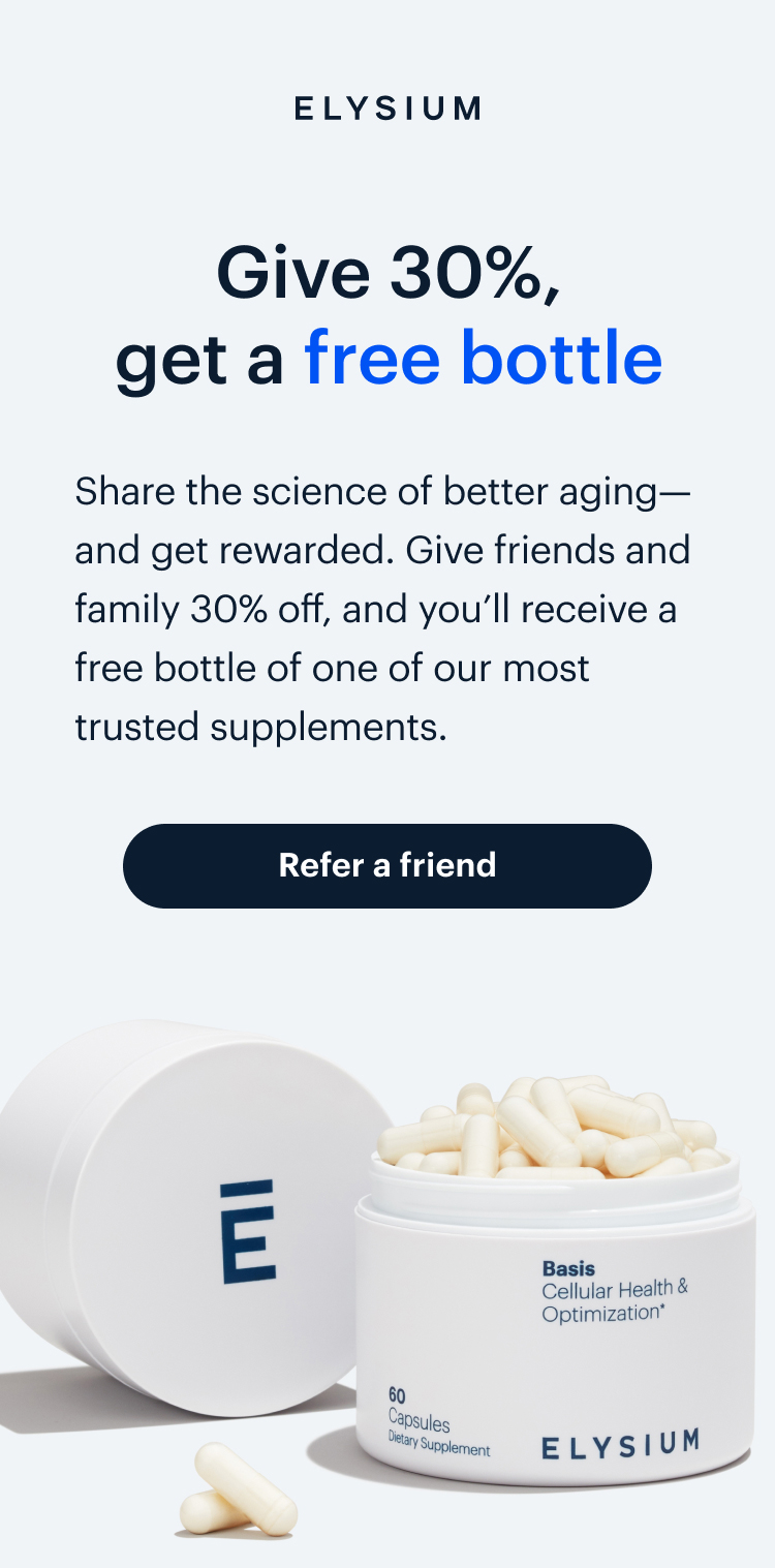 ELYSIUM | Give 30%, get a free bottle | Share the science of better aging—and get rewarded. Give friends and family 30% off, and you’ll receive a free bottle of one of our most trusted supplements. | Refer a friend