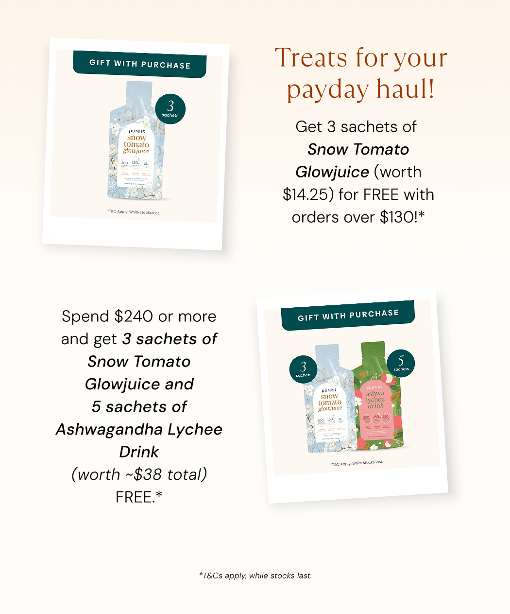 Treats for your payday haul. Spend $130 and get 3 sachets of Snow Tomato Glowjuice worth $14.25 free. Spend $240 or more and get 3 Snow Tomato Glowjuice plus 5 Ashwagandha Lychee Drink free. T&Cs apply, while stocks last.