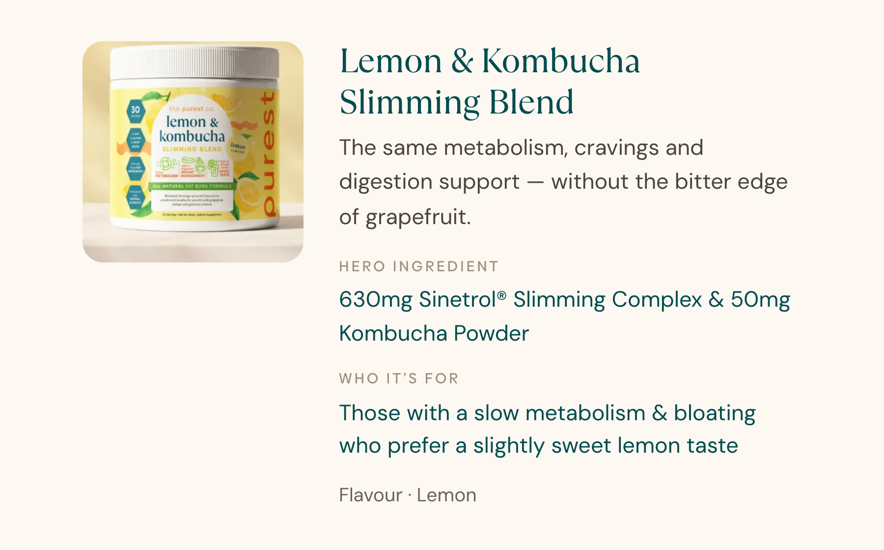 Lemon & Kombucha Slimming Blend — the same metabolism, cravings and digestion support, without the bitter edge of grapefruit.