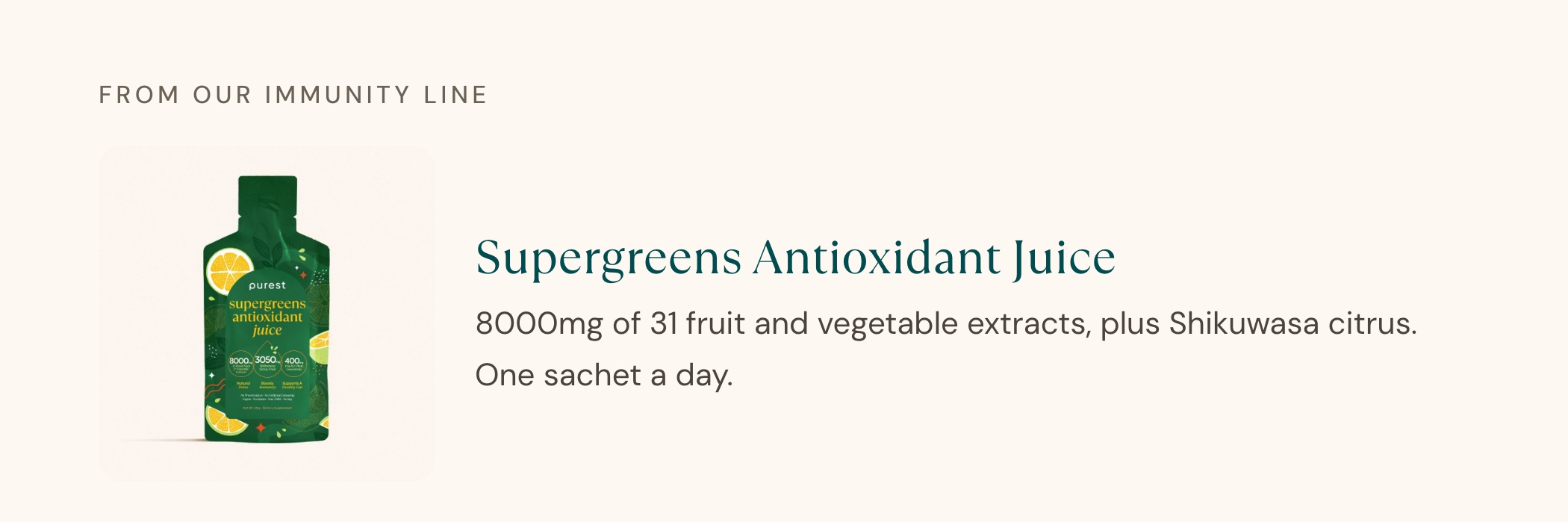 From our immunity line: Supergreens Antioxidant Juice. 8000mg of 31 fruit and vegetable extracts, plus Shikuwasa citrus. One sachet a day.