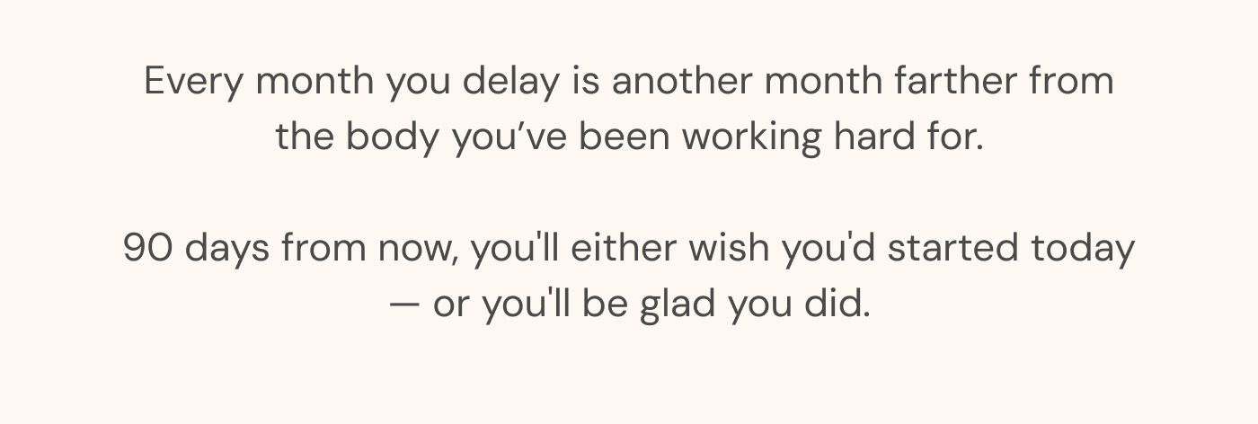 Every month you delay is another month farther from the body you’ve been working hard for. 