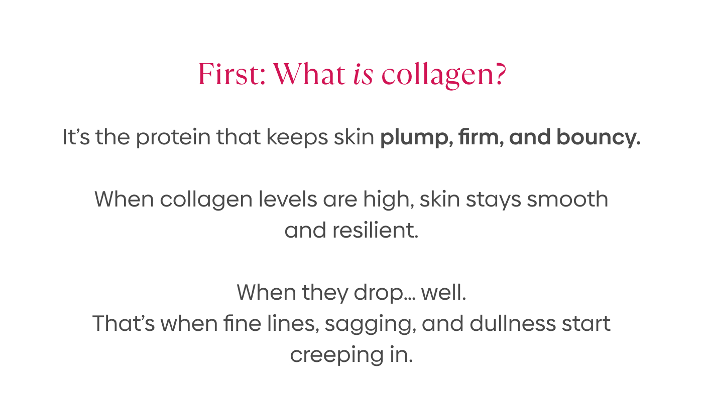 First: What is collagen? It’s the protein that keeps skin plump, firm, and bouncy.