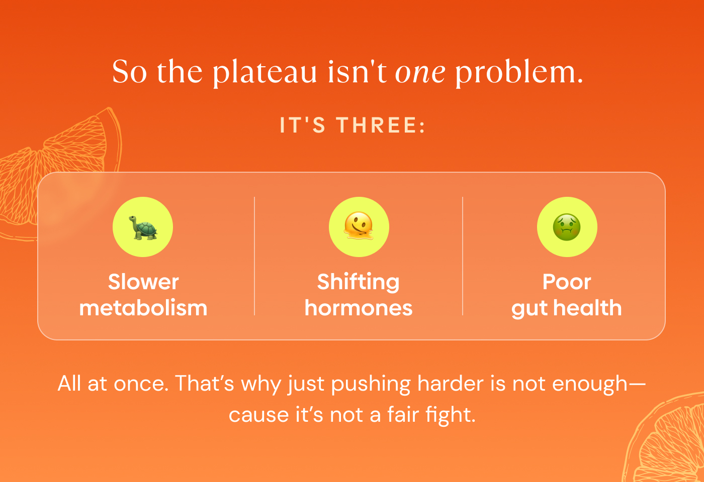the plateau isn't one problem.  It's three: Slower metabolism. Shifting hormones. Poor gut health.