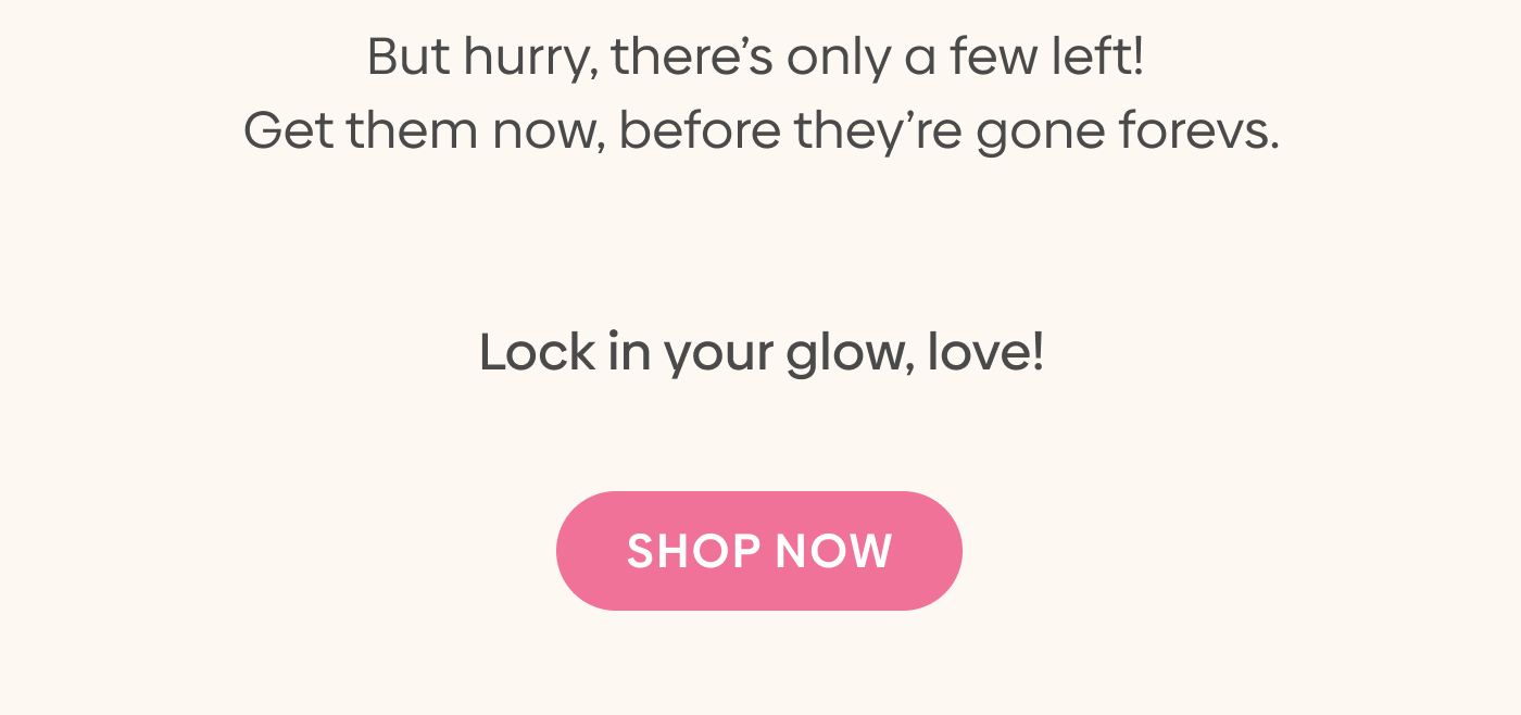 But hurry, there’s only a FEW left! Get them now, before they’re gone FOREVS. 