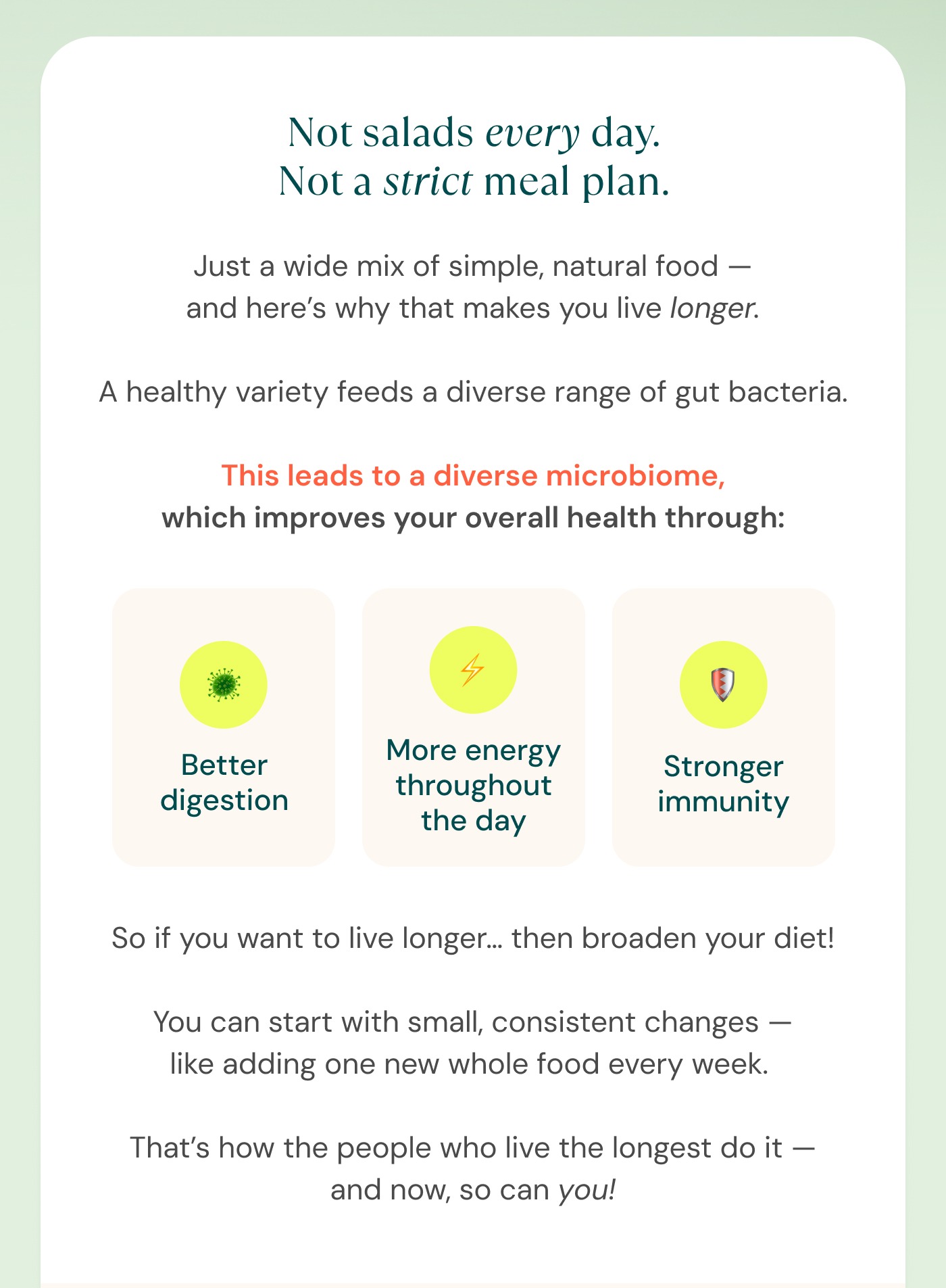 A healthy variety feeds a diverse range of gut bacteria.  This leads to a diverse microbiome, which improves your overall health