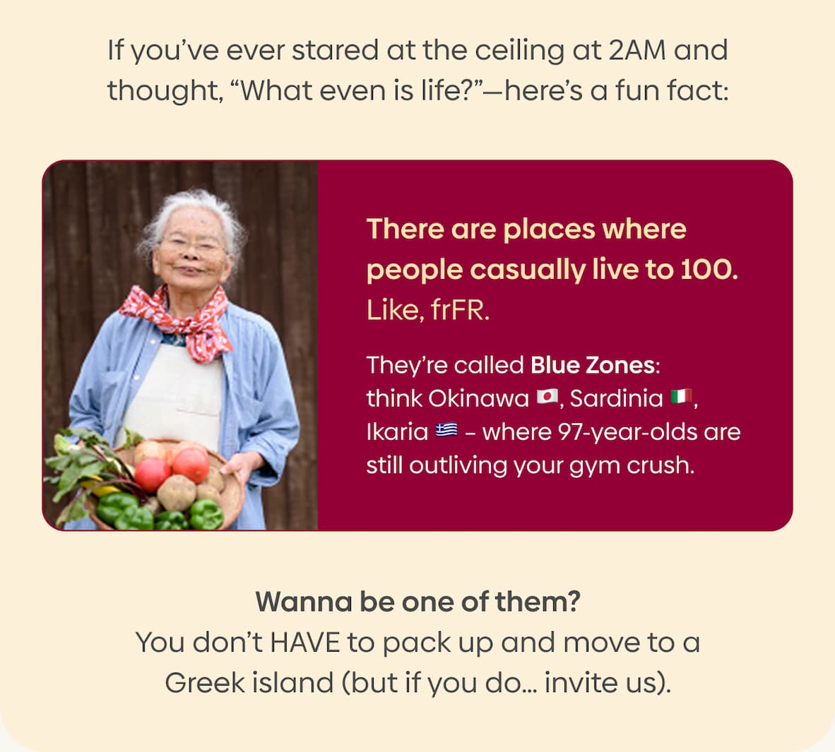 If you’ve ever stared at the ceiling at 2AM and thought, “What even is life?”—here’s a fun fact: There are places where people casually live to 100. Like, frFR. They’re called Blue Zones