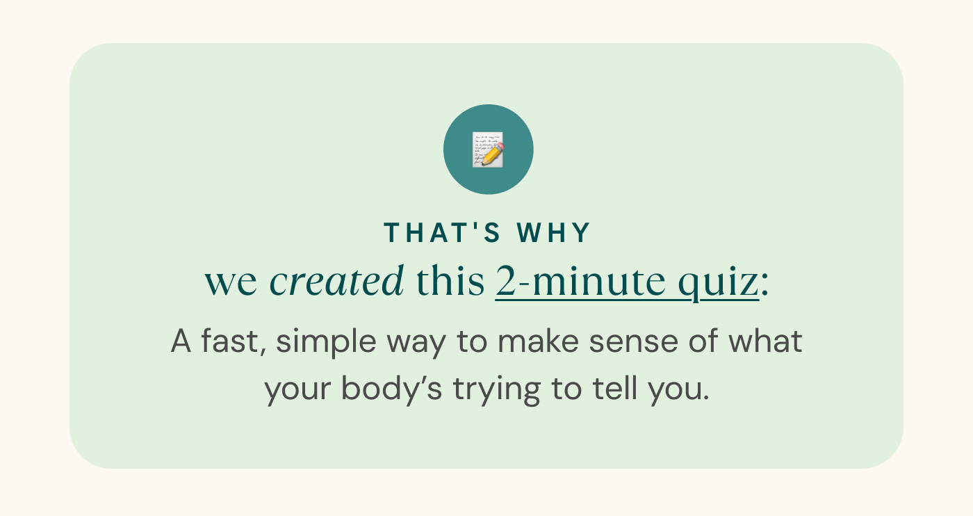 That's why we created this 2-minute quiz: A fast, simple way to make sense of what your body’s trying to tell you. 