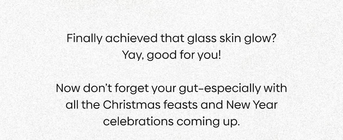 Finally achieved that glass skin glow? Yay, good for you!  Now don’t forget your gut–especially with all the Christmas feasts and New Year celebrations coming up.