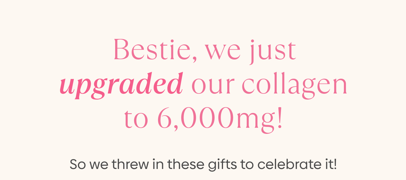 Bestie, We Just Upgraded Our Collagen to 6,000mg!  So We Threw In These Gifts to Celebrate It!