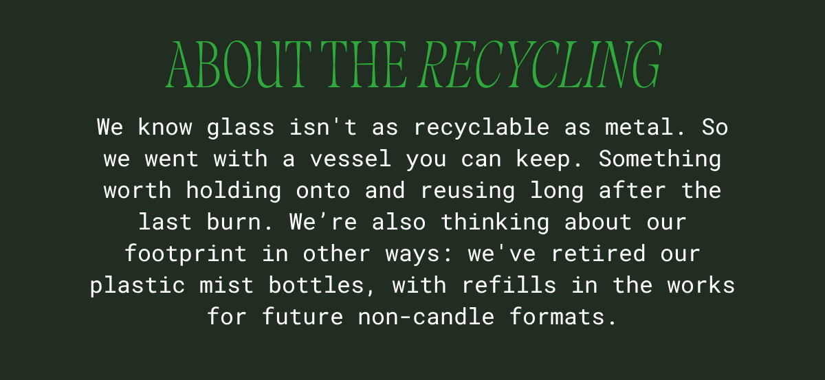 About the recycling: glass isn't as recyclable as metal, so we chose a vessel you can keep and reuse long after the last burn. We've also retired our plastic mist bottles, with refills in the works for future non-candle formats.