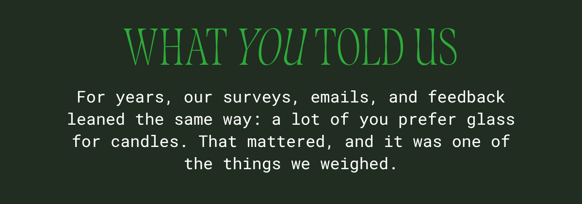What you told us: for years, our surveys, emails, and feedback leaned the same way — a lot of you prefer glass for candles. That mattered, and it was one of the things we weighed.