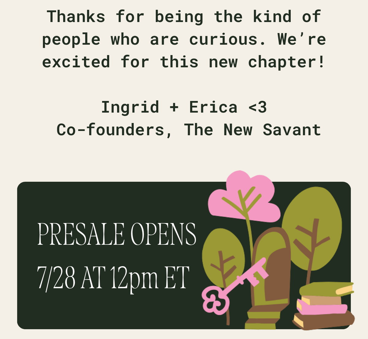 Thanks for being the kind of people who are curious. We're excited for this new chapter! Ingrid and Erica, co-founders of The New Savant. Burn what you believe in. Presale opens 7/28 at 12pm ET. Illustrated new box artwork: a pink key, an arched door, trees, and a stack of books.