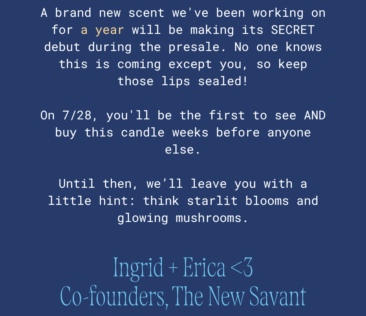 A brand-new scent we've been working on for a year makes its secret debut during the presale. No one knows it's coming except you, so keep those lips sealed. On 7/28 you'll be the first to see and buy it, weeks before anyone else. Your only hint: think starlit blooms and glowing mushrooms. Ingrid + Erica, co-founders of The New Savant.