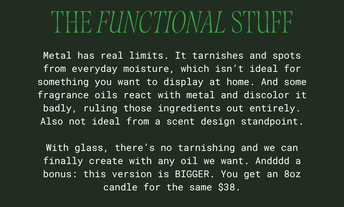 The functional stuff: metal tarnishes and spots from everyday moisture, and some fragrance oils react with it and discolor it — ruling those scents out. Glass has none of those problems, and this version is bigger: an 8oz candle for the same $38.