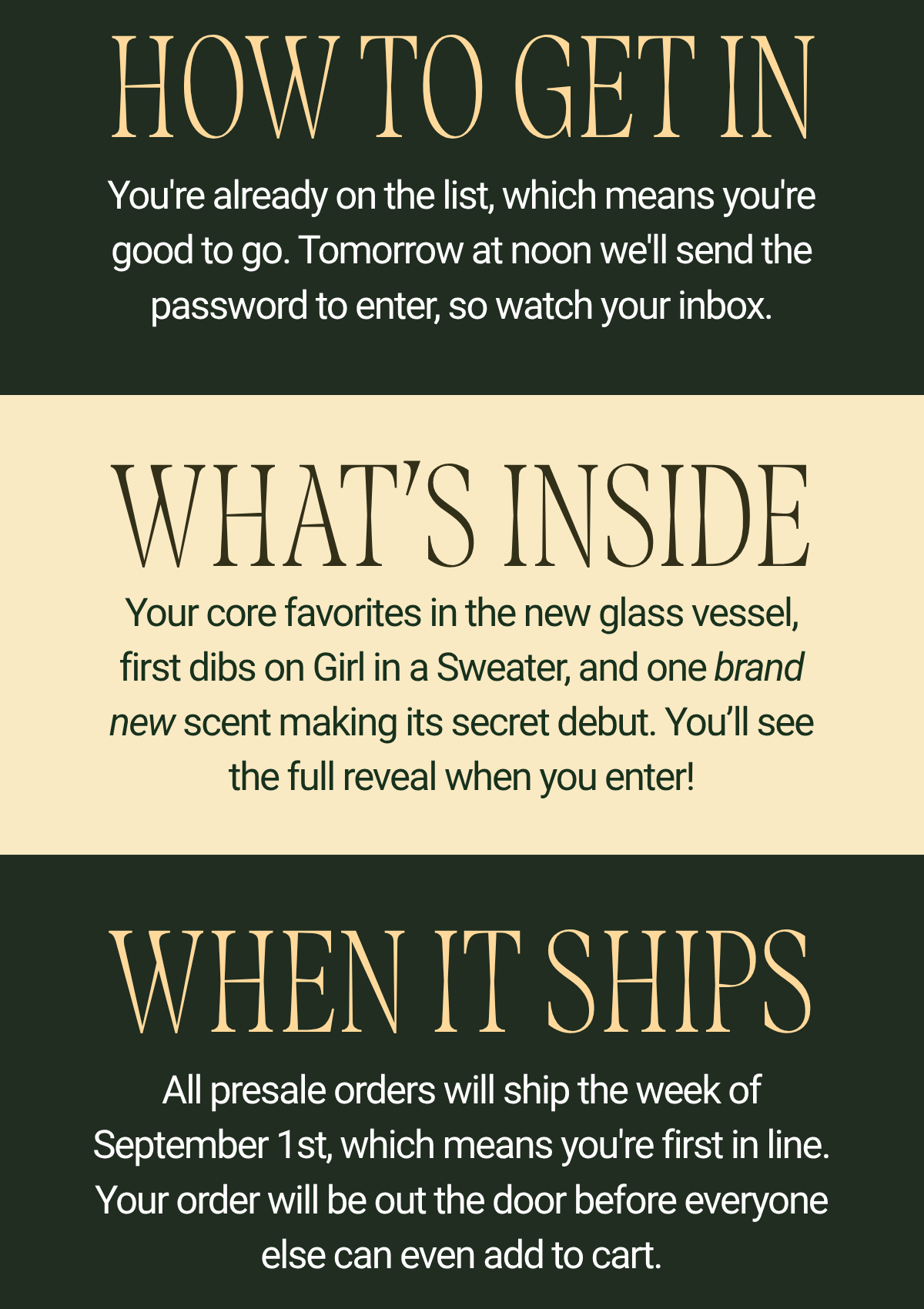 The timing: Tuesday, July 28th. Doors open at 12pm ET and close 48 hours later, on Thursday, July 30th at 12pm ET. How to get in: you're already on the list, which means you're good to go. Tomorrow at noon we'll send the password to enter, so watch your inbox.  Section 4 — WHAT'S INSIDE What's inside: your core favorites in the new glass vessel, first dibs on Girl in a Sweater, and one brand-new scent making its secret debut. You'll see the full reveal when you enter. Section 5 — WHEN IT SHIPS When it ships: all presale orders ship the week of September 1st, which means you're first in line. Your order will be out the door before everyone else can even add to cart.