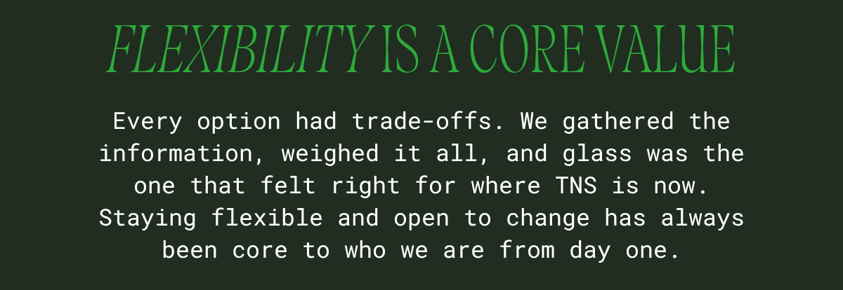 Flexibility is a core value: every option had trade-offs. We gathered the information, weighed it all, and glass was the one that felt right for where TNS is now.