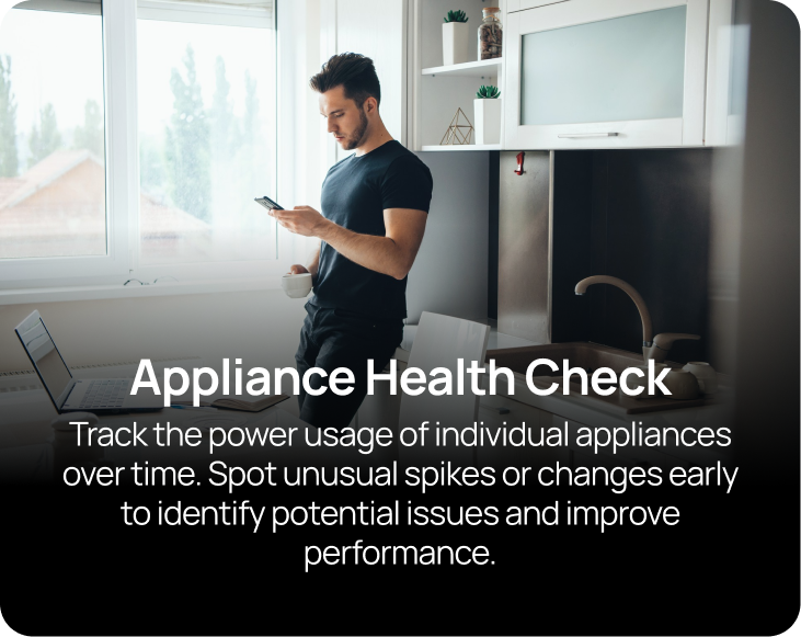 Appliance Health Check Track the power usage of individual appliances over time. Spot unusual spikes or changes early to identify potential issues and improve performance.