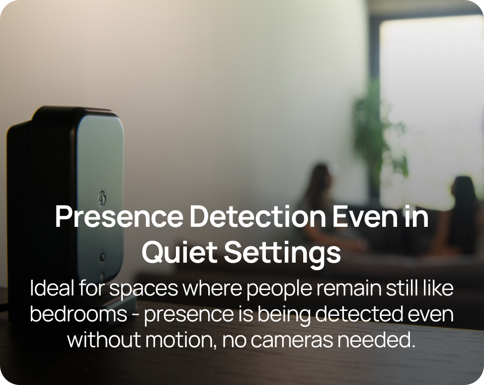 Presence Detection Even in Quiet Settings Ideal for spaces where people remain still like bedrooms - presence is being detected even without motion, no cameras needed.