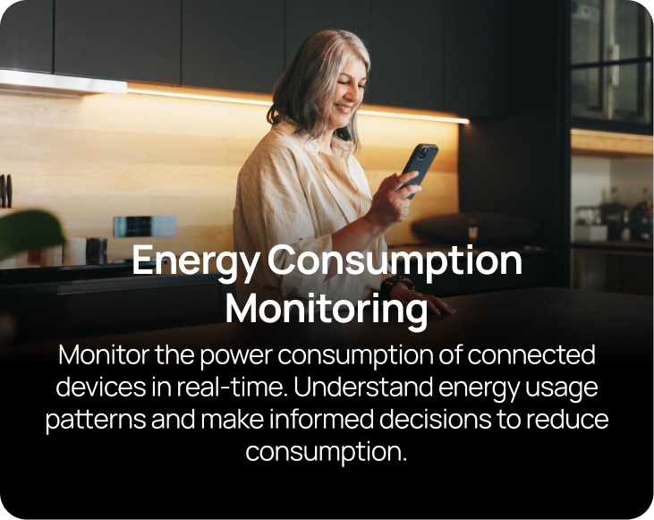 Energy Consumption Monitoring  Monitor the power consumption of connected devices in real-time. Understand energy usage patterns and make informed decisions to reduce consumption.