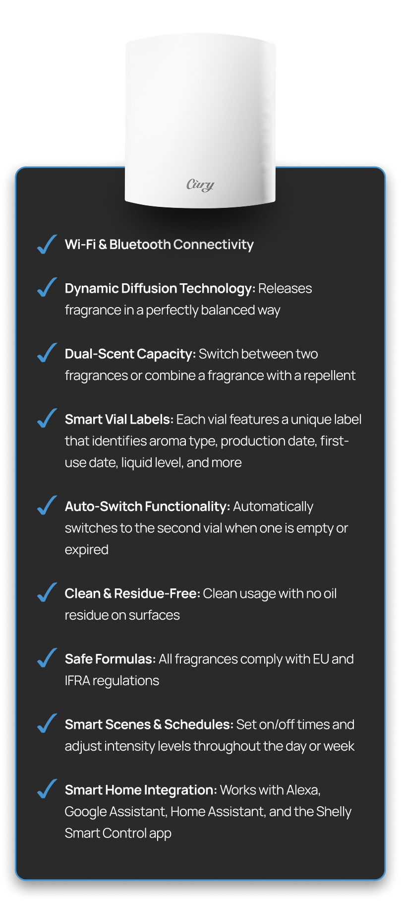 Choose from premium scents developed by world-class perfumers Personalize your vibe with custom LED lighting Let CURY sync with your routine via smart schedules and scenes Control everything from the CURY app or Shelly Smart Control, no cloud needed Works with Alexa, Google Assistant, and your favorite Shelly sensors Includes overheat protection, child-lock, and a 3-year warranty for peace of mind