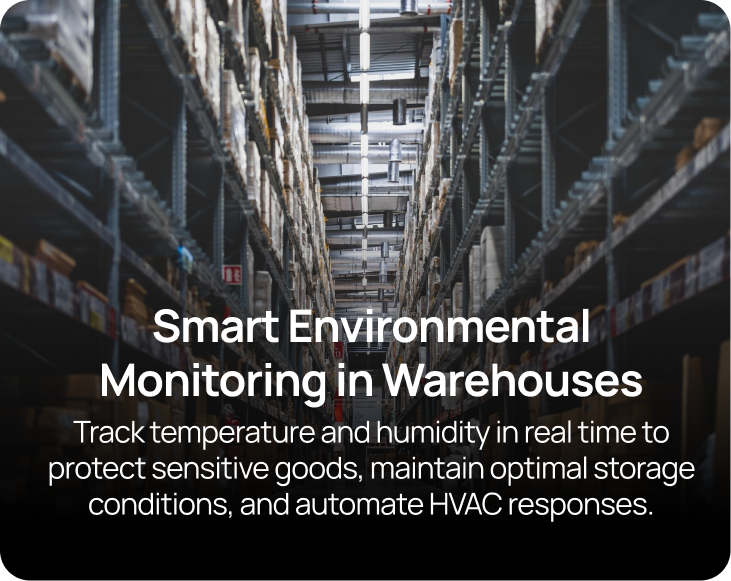 Smart Environmental Monitoring in Warehouses Track temperature and humidity in real time to protect sensitive goods, maintain optimal storage conditions, and automate HVAC responses.