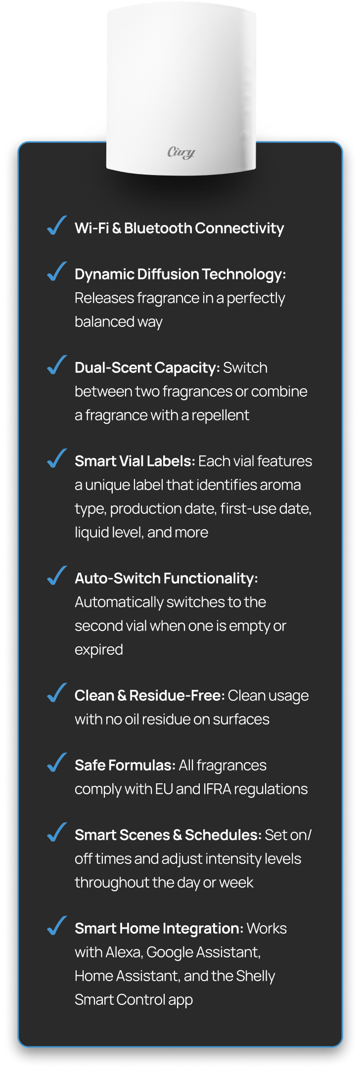 Choose from premium scents developed by world-class perfumers Personalize your vibe with custom LED lighting Let CURY sync with your routine via smart schedules and scenes Control everything from the CURY app or Shelly Smart Control, no cloud needed Works with Alexa, Google Assistant, and your favorite Shelly sensors Includes overheat protection, child-lock, and a 3-year warranty for peace of mind