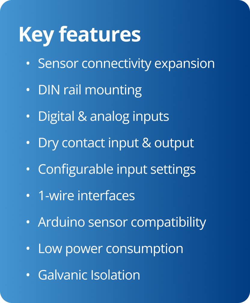 Key features • Sensor connectivity expansion • DIN rail mounting • Digital & analog inputs • Dry contact input & output • Configurable input settings • 1-wire interfaces • Arduino sensor compatibility • Low power consumption • Galvanic Isolation