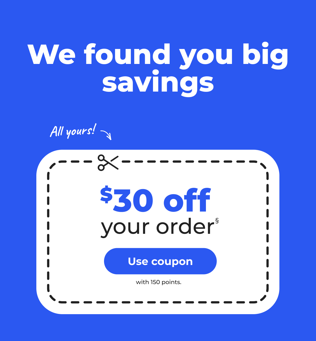 We found you big savings. $30 off your order§ (with 150 points) All yours! - Use coupon