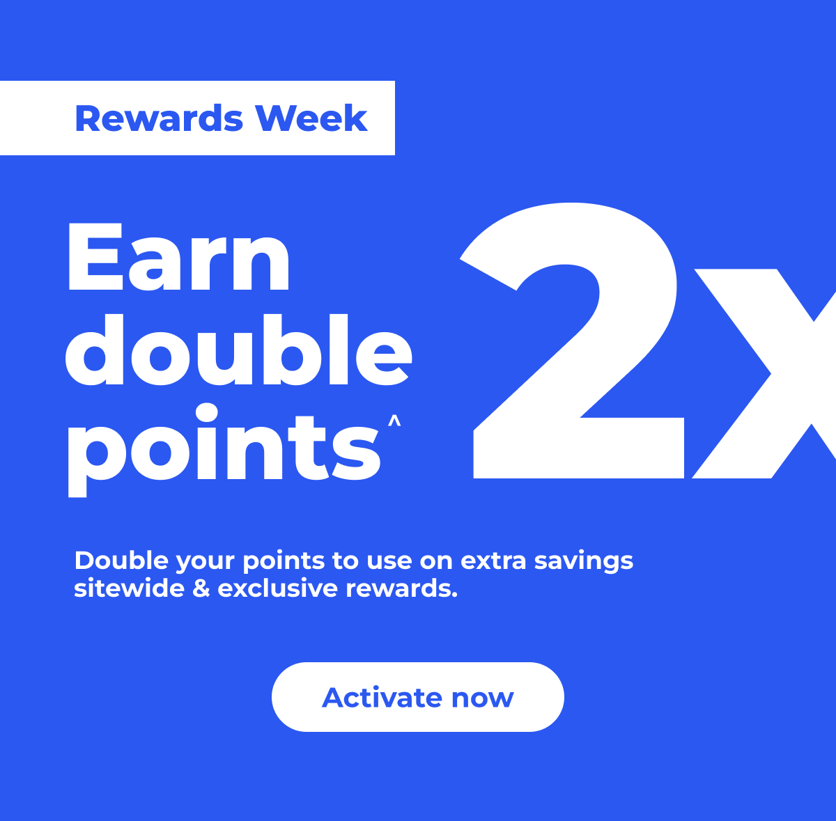 Rewards Week: Earn (2x) double points^. Double your points to use on extra savings sitewide & exclusive rewards. – Activate now