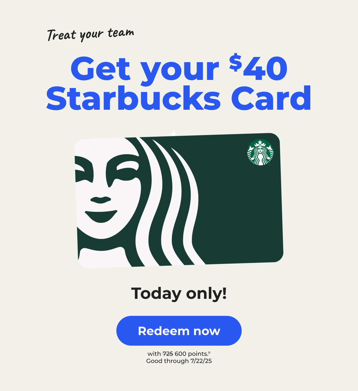 Treat your team. Get your $40 Starbucks Card. Today only!° (with 600 points. Originally 725 points) Good through 7/22/25 - Redeem now