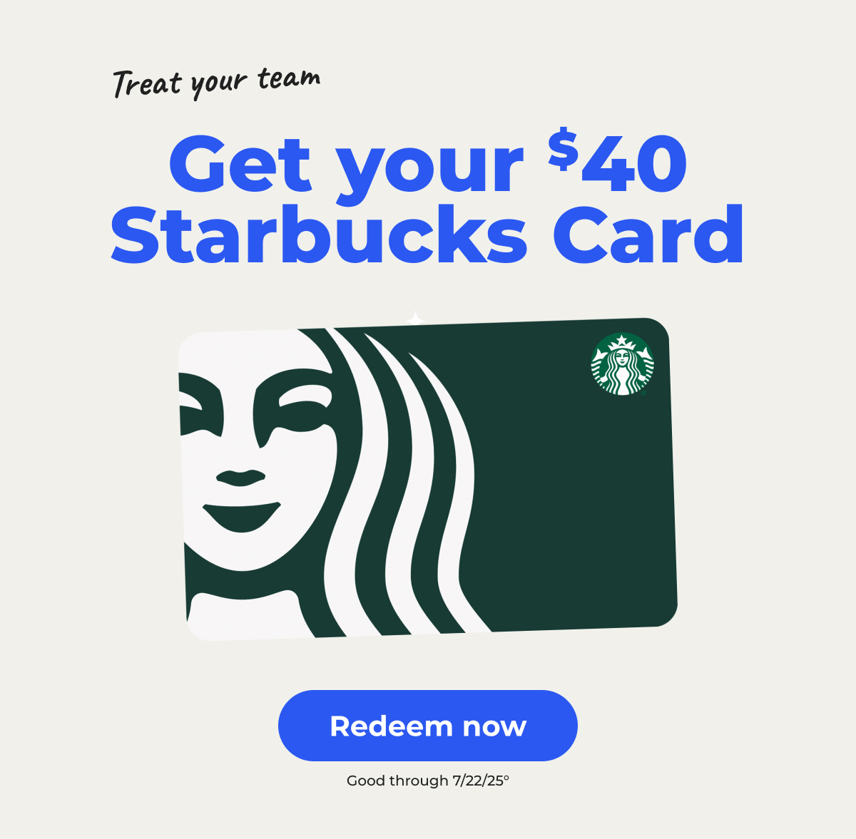 Treat your team: Get your $40 Starbucks Card° Good through 7/22/25 – Redeem now