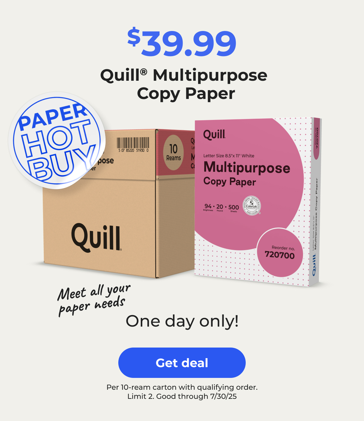 [Paper Hot Buy] Meet all your paper needs. $39.99 Quill® Multipurpose Copy Paper per 10-ream carton with qualifying order, Limit 2. One day only! Good through 7/30/25 – Get deal