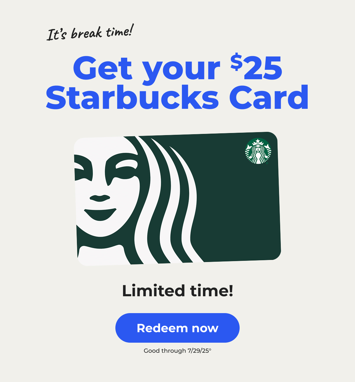It's break time! Get your $25 Starbucks Card. Limited time! Good through 7/29/25° – Redeem now