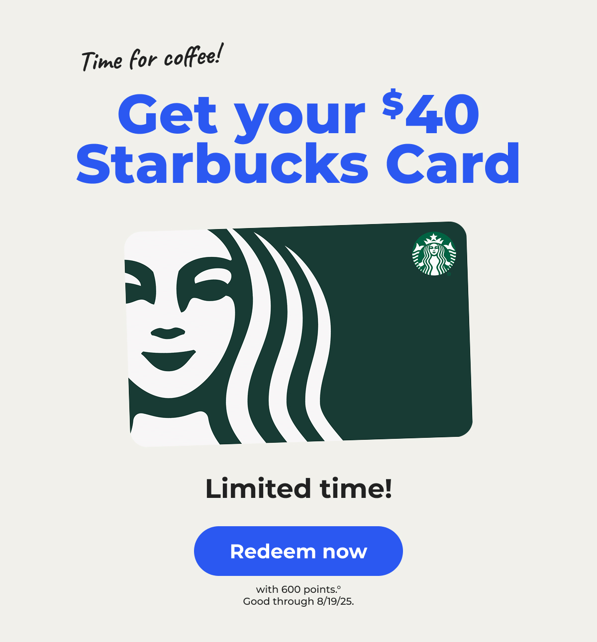 Time for coffee! Get your $40 Starbucks Card (with 600 points)° Limited time! Good through 8/19/25 - Redeem now