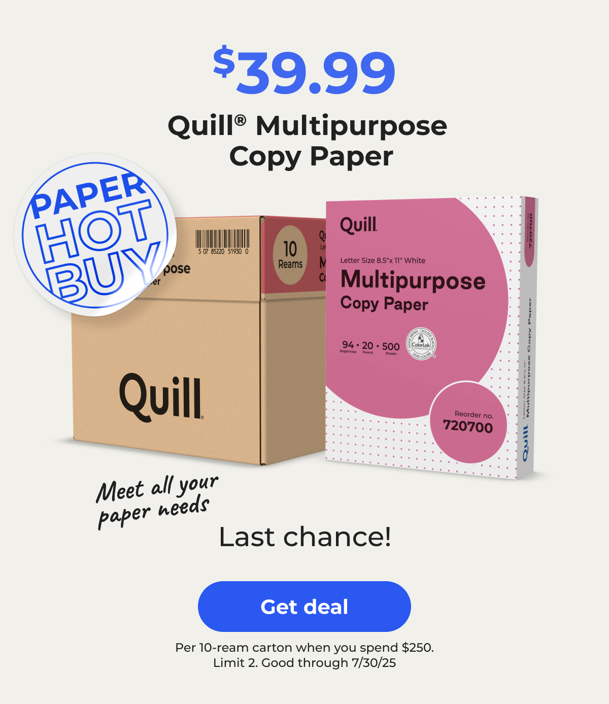 [Paper Hot Buy] $39.99 Quill Multipurpose Copy Paper. Meet all your paper needs. Last chance! Per 10-ream carton when you spend $250. Limit 2. Good through 7/30/25 - Get Deal