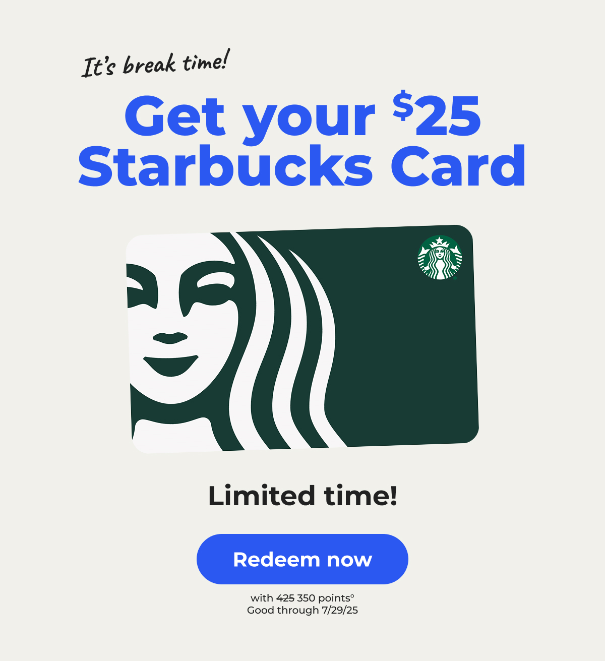 It's break time! Get your $25 Starbucks Card. Limited time!° (with 350 points. Originally 425 points) Good through 7/29/25 - Redeem now