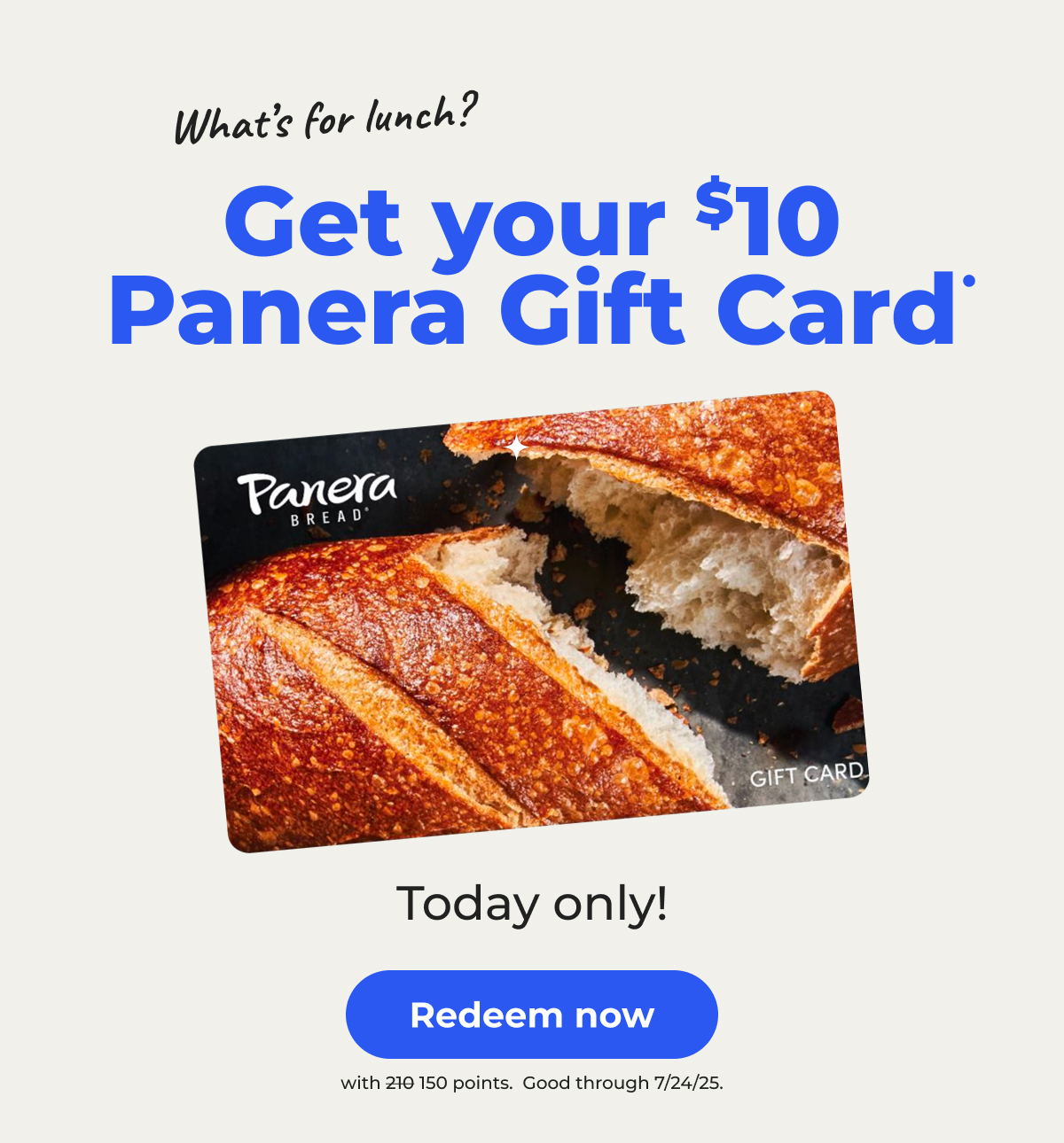 What's for lunch? Get your $10 Panera Gift Card• Today only! (with 150 points. Originally 210 points) Good through 7/24/25 - Redeem now