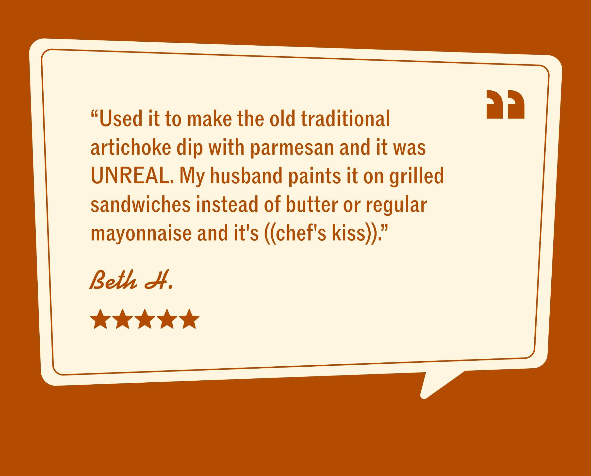 “Used it to make the old traditional artichoke dip with parmesan and it was UNREAL. My husband paints it on grilled sandwiches instead of butter or regular mayonnaise and it's ((chef's kiss)).” BETH H. VERIFIED AYOH FANATIC