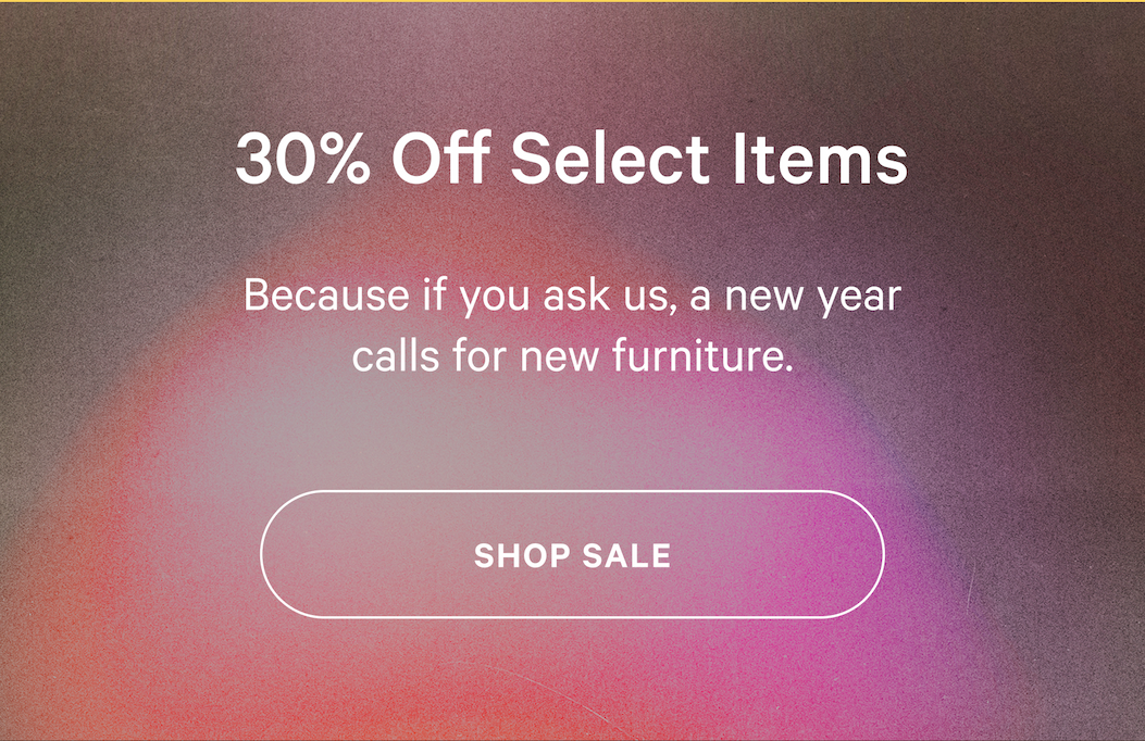 P.S. Our Sale Is Still On 30% Off Select Items Because if you ask us, a new year calls for new furniture.  SHOP SALE 
