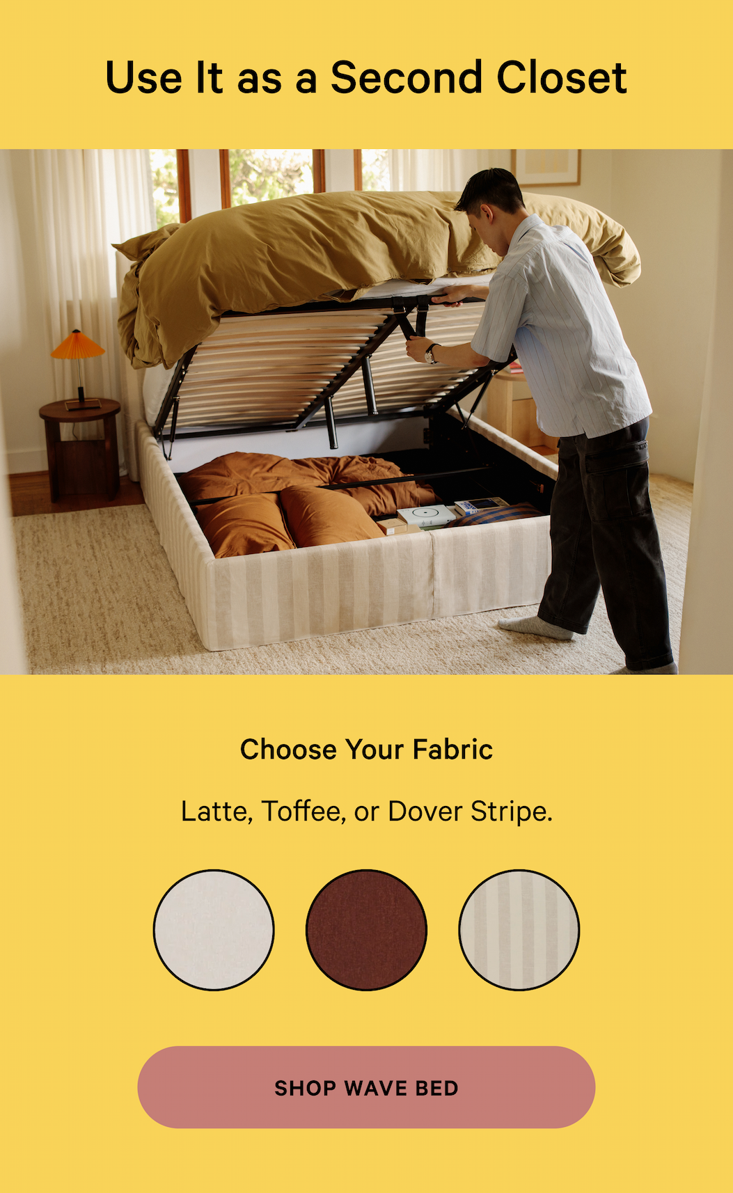 Use It as a Second Closet Founded by four design and retail experts, we make it easy and enjoyable to create a space you love. Choose Your Fabric NOT TOO SOFT, NOT TOO FIRM Latte, Toffee, or Dove Stripe.  SHOP WAVE BED