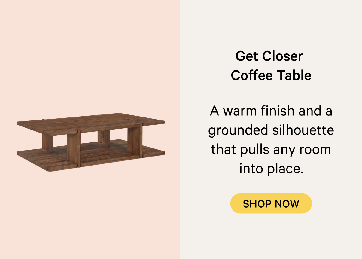 Get Closer  Coffee Table A warm oak finish and a grounded silhouette that pulls any room into place. SHOP NOW