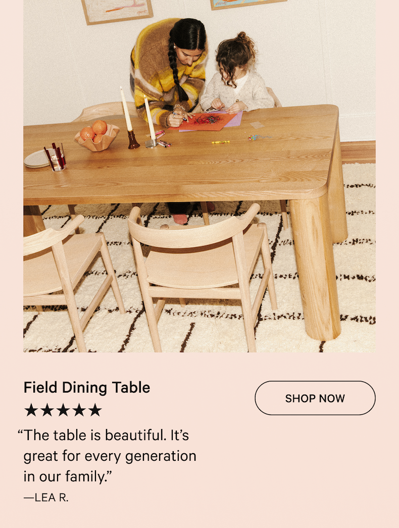 Field Dining Table SHOP NOW ★★★★★ “The table is beautiful. It’s great for every generation in our family.”  —LEA R.