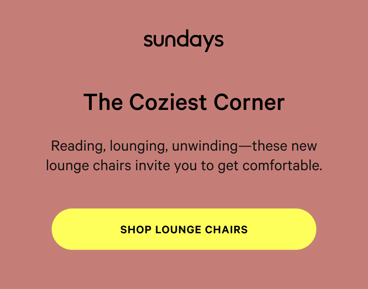 sundays |  The Coziest Corner Reading, lounging, unwinding—these new lounge chairs invite you to get comfortable. [SHOP LOUNGE CHAIRS] 