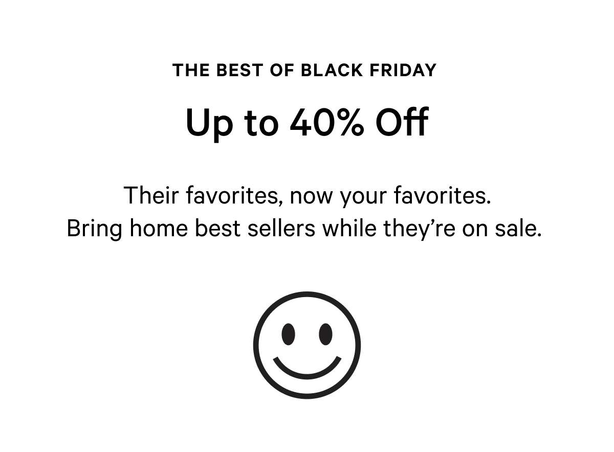 THE BEST OF BLACK FRIDAY | UP TO 40% OFF | Their favorites, now your favorites. Bring home best sellers while they're on sale. 