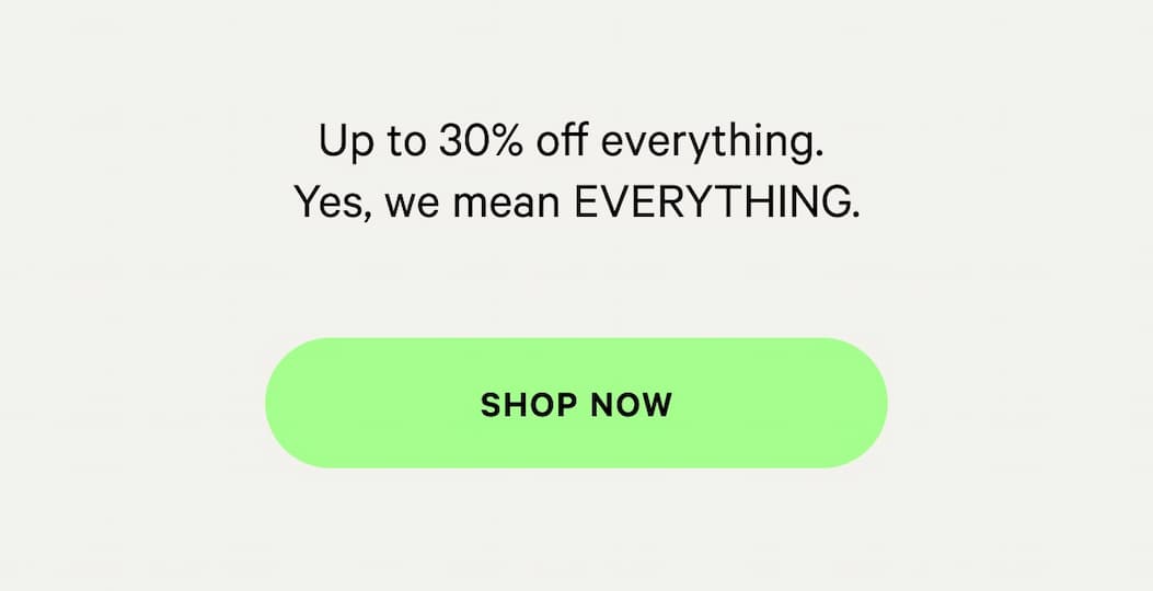 Up to 30% off everything. Yes, we mean everything.