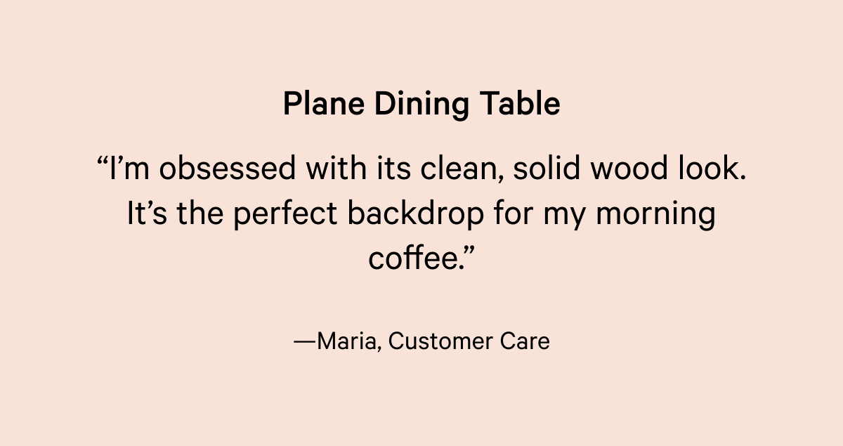 Plane Dining Table “I’m obsessed with its clean, solid wood look. It’s the perfect backdrop for my morning coffee.”  —Maria, Customer Care