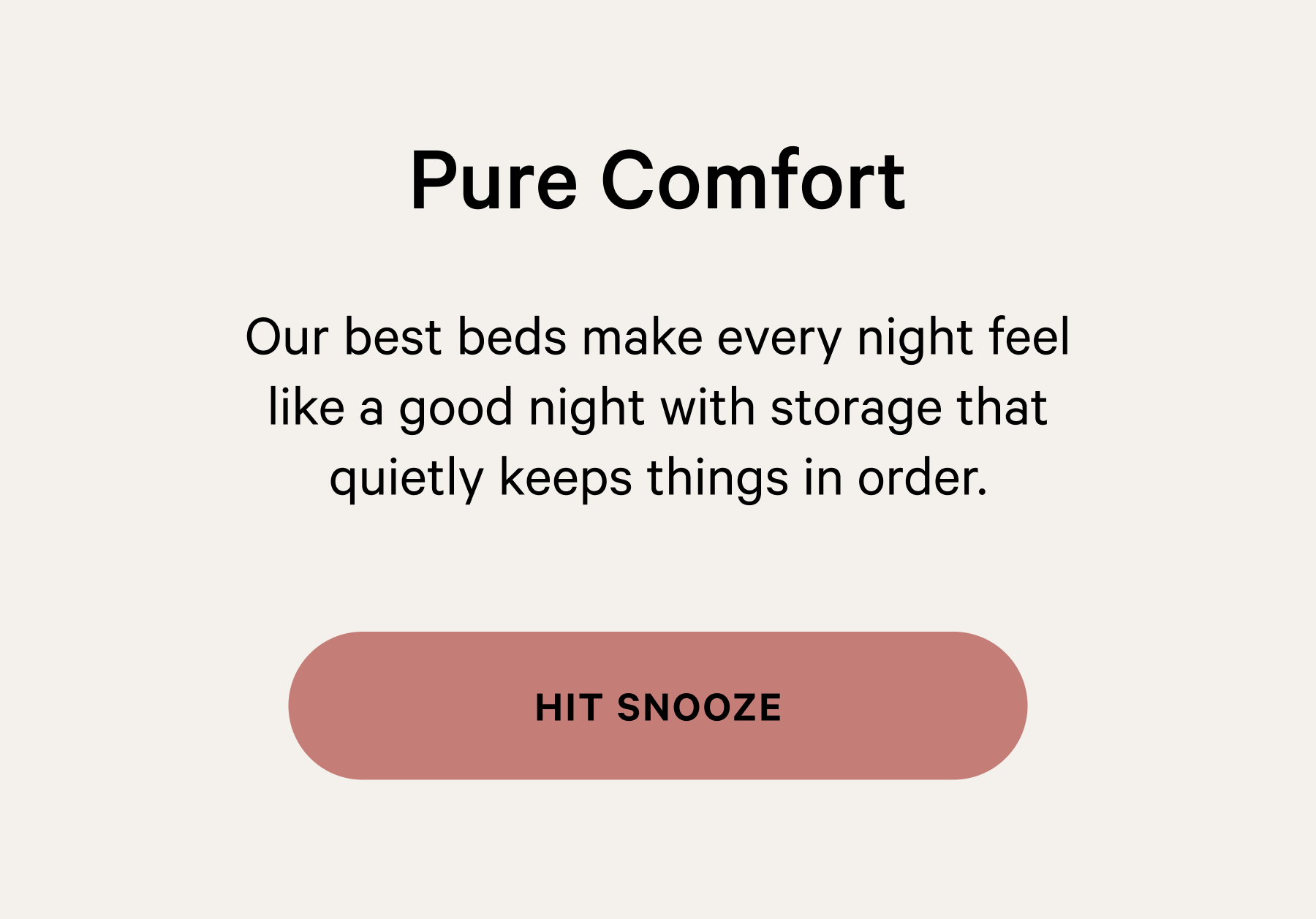 Pure Comfort Our best beds make every night feel like a good night with storage that quietly keeps things in order. [HIT SNOOZE]