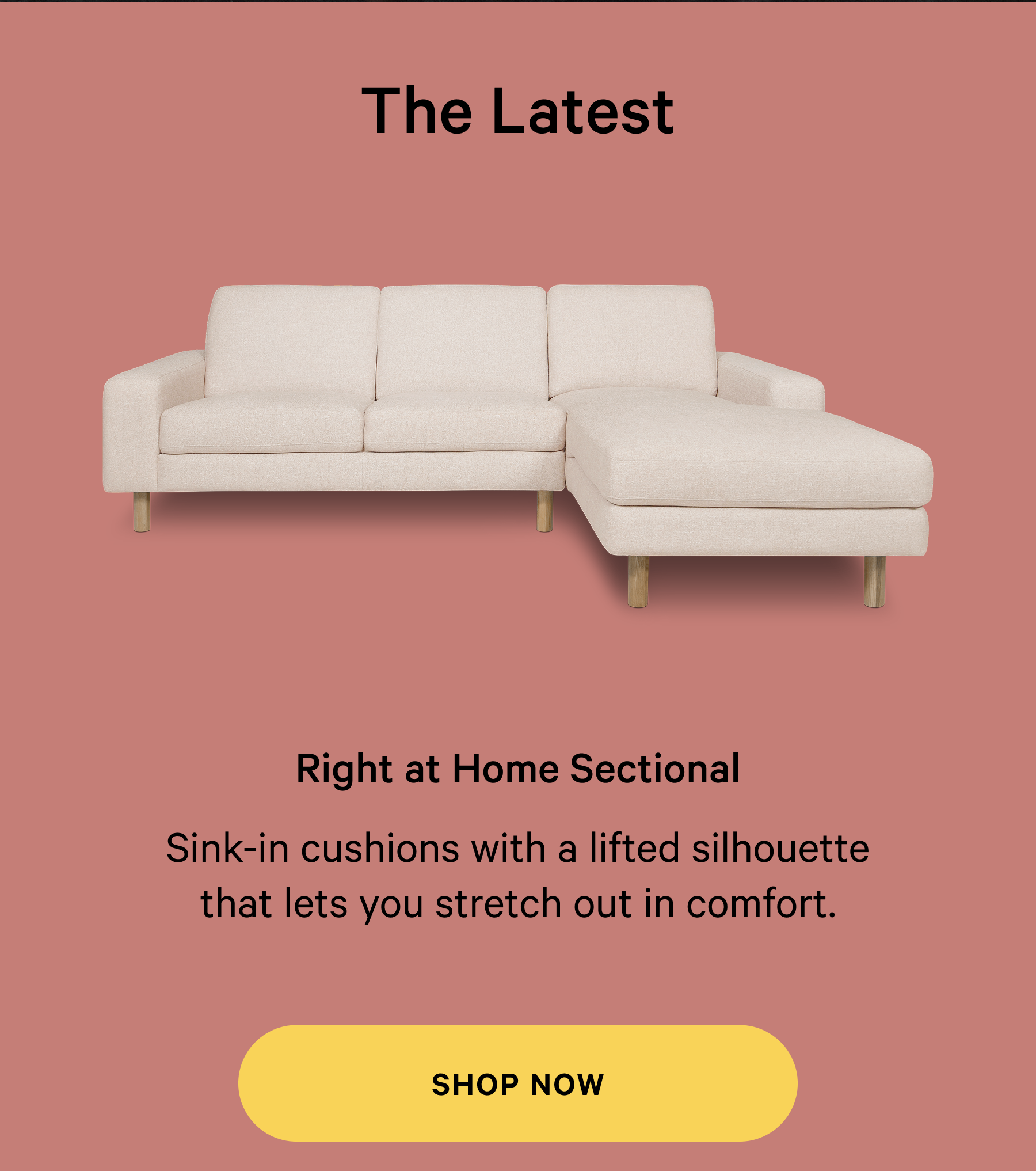 Right at Home Sectional Thoughtfully designed  furniture, made for real life. Sink-in cushions with a lifted silhouette that lets you stretch out in comfort. SHOP NOW 